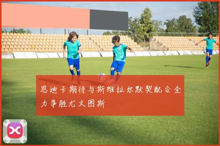 恩迪卡期待与斯维拉尔默契配合全力争胜尤文图斯