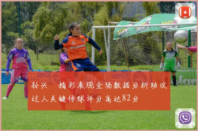 孙兴慜精彩表现全场数据分析助攻过人关键传球评分高达82分