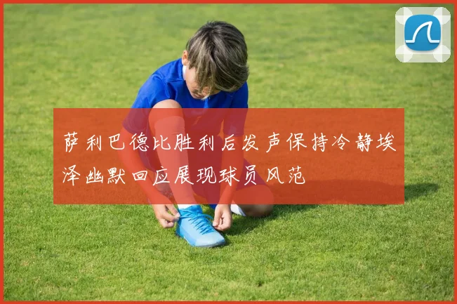 萨利巴德比胜利后发声保持冷静埃泽幽默回应展现球员风范