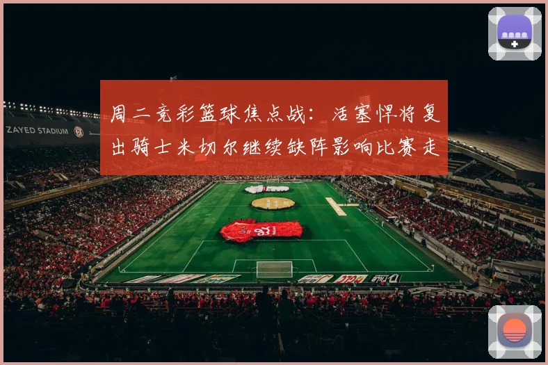 周二竞彩篮球焦点战：活塞悍将复出骑士米切尔继续缺阵影响比赛走势