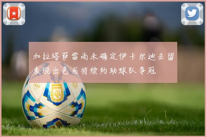 加拉塔萨雷尚未确定伊卡尔迪去留表现出色或将续约助球队争冠