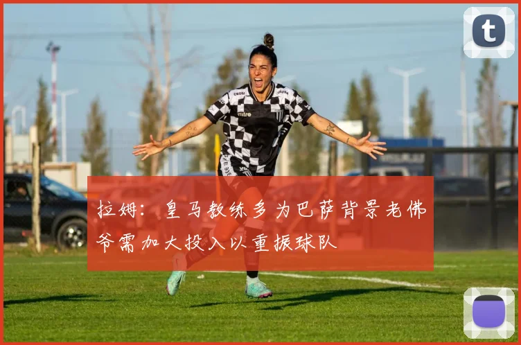 拉姆：皇马教练多为巴萨背景老佛爷需加大投入以重振球队