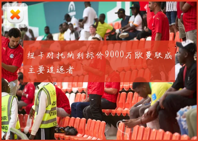 纽卡对托纳利标价9000万欧曼联成主要追逐者