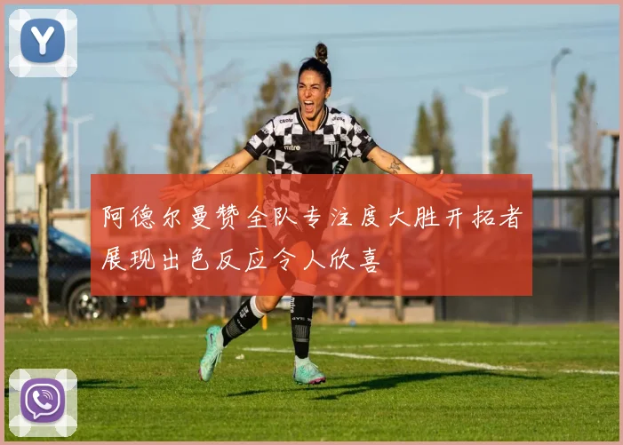 阿德尔曼赞全队专注度大胜开拓者展现出色反应令人欣喜