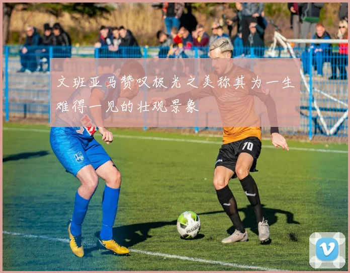 文班亚马赞叹极光之美称其为一生难得一见的壮观景象