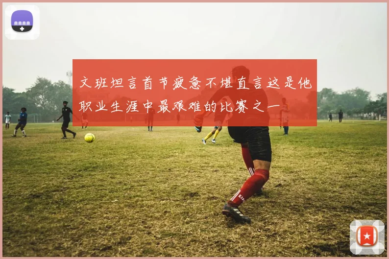 文班坦言首节疲惫不堪直言这是他职业生涯中最艰难的比赛之一