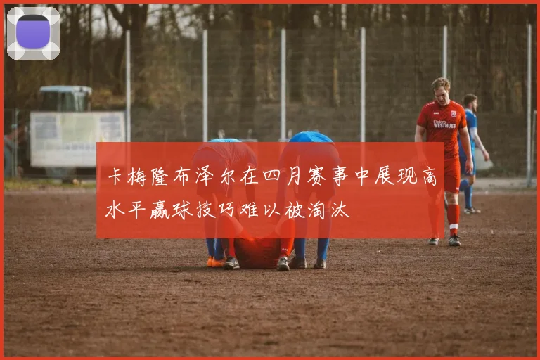 卡梅隆布泽尔在四月赛事中展现高水平赢球技巧难以被淘汰