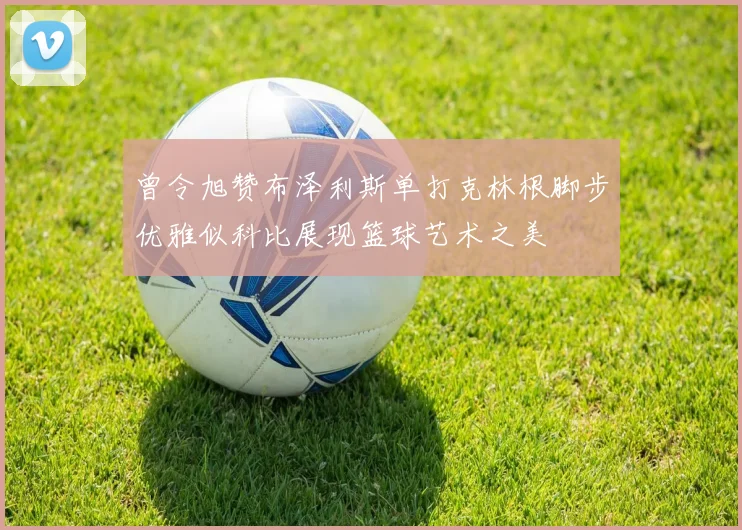 曾令旭赞布泽利斯单打克林根脚步优雅似科比展现篮球艺术之美